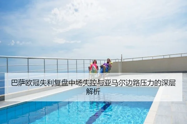 巴萨欧冠失利复盘中场失控与亚马尔边路压力的深层解析